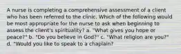 A nurse is completing a comprehensive assessment of a client who has been referred to the clinic. Which of the following would be most appropriate for the nurse to ask when beginning to assess the client's spirituality? a. "What gives you hope or peace?" b. "Do you believe in God?" c. "What religion are you?" d. "Would you like to speak to a chaplain?