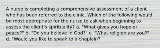 A nurse is completing a comprehensive assessment of a client who has been referred to the clinic. Which of the following would be most appropriate for the nurse to ask when beginning to assess the client's spirituality? a. "What gives you hope or peace?" b. "Do you believe in God?" c. "What religion are you?" d. "Would you like to speak to a chaplain?