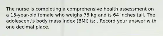 The nurse is completing a comprehensive health assessment on a 15-year-old female who weighs 75 kg and is 64 inches tall. The adolescent's body mass index (BMI) is: . Record your answer with one decimal place.