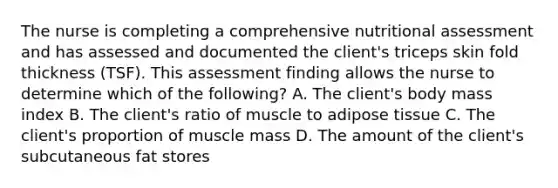 The nurse is completing a comprehensive nutritional assessment and has assessed and documented the client's triceps skin fold thickness (TSF). This assessment finding allows the nurse to determine which of the following? A. The client's body mass index B. The client's ratio of muscle to adipose tissue C. The client's proportion of muscle mass D. The amount of the client's subcutaneous fat stores