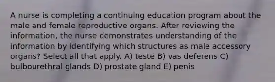 A nurse is completing a continuing education program about the male and female reproductive organs. After reviewing the information, the nurse demonstrates understanding of the information by identifying which structures as male accessory organs? Select all that apply. A) teste B) vas deferens C) bulbourethral glands D) prostate gland E) penis