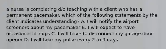 a nurse is completing d/c teaching with a client who has a permanent pacemaker. which of the following statements by the client indicates understanding? A. I will notify the airport screeners about my pacemaker B. I will expect to have occasional hiccups C. I will have to disconnect my garage door opener D. I will take my pulse every 2 to 3 days