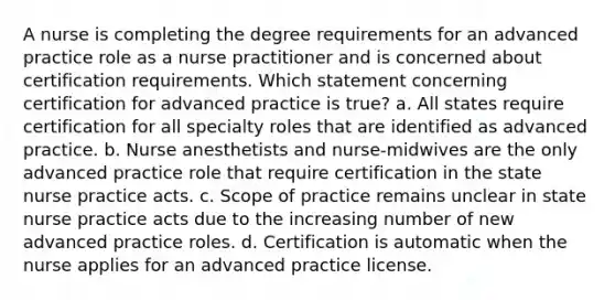 A nurse is completing the degree requirements for an advanced practice role as a nurse practitioner and is concerned about certification requirements. Which statement concerning certification for advanced practice is true? a. All states require certification for all specialty roles that are identified as advanced practice. b. Nurse anesthetists and nurse-midwives are the only advanced practice role that require certification in the state nurse practice acts. c. Scope of practice remains unclear in state nurse practice acts due to the increasing number of new advanced practice roles. d. Certification is automatic when the nurse applies for an advanced practice license.