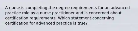 A nurse is completing the degree requirements for an advanced practice role as a nurse practitioner and is concerned about certification requirements. Which statement concerning certification for advanced practice is true?