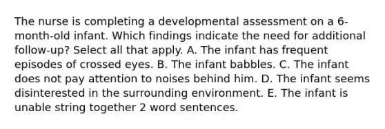 The nurse is completing a developmental assessment on a 6-month-old infant. Which findings indicate the need for additional follow-up? Select all that apply. A. The infant has frequent episodes of crossed eyes. B. The infant babbles. C. The infant does not pay attention to noises behind him. D. The infant seems disinterested in the surrounding environment. E. The infant is unable string together 2 word sentences.