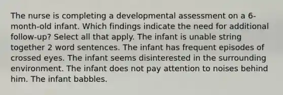 The nurse is completing a developmental assessment on a 6-month-old infant. Which findings indicate the need for additional follow-up? Select all that apply. The infant is unable string together 2 word sentences. The infant has frequent episodes of crossed eyes. The infant seems disinterested in the surrounding environment. The infant does not pay attention to noises behind him. The infant babbles.