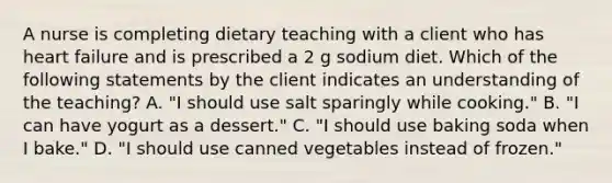 A nurse is completing dietary teaching with a client who has heart failure and is prescribed a 2 g sodium diet. Which of the following statements by the client indicates an understanding of the teaching? A. "I should use salt sparingly while cooking." B. "I can have yogurt as a dessert." C. "I should use baking soda when I bake." D. "I should use canned vegetables instead of frozen."