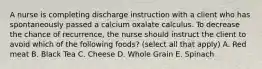 A nurse is completing discharge instruction with a client who has spontaneously passed a calcium oxalate calculus. To decrease the chance of recurrence, the nurse should instruct the client to avoid which of the following foods? (select all that apply) A. Red meat B. Black Tea C. Cheese D. Whole Grain E. Spinach