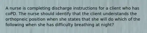 A nurse is completing discharge instructions for a client who has coPD. The nurse should identify that the client understands the orthopneic position when she states that she will do which of the following when she has difficulty breathing at night?