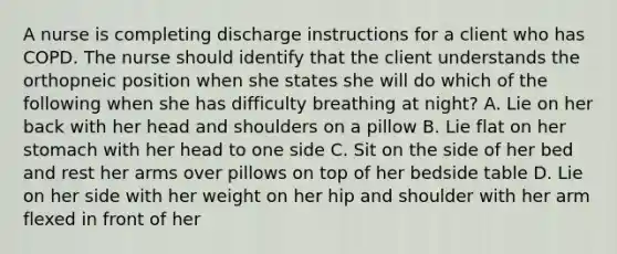 A nurse is completing discharge instructions for a client who has COPD. The nurse should identify that the client understands the orthopneic position when she states she will do which of the following when she has difficulty breathing at night? A. Lie on her back with her head and shoulders on a pillow B. Lie flat on her stomach with her head to one side C. Sit on the side of her bed and rest her arms over pillows on top of her bedside table D. Lie on her side with her weight on her hip and shoulder with her arm flexed in front of her