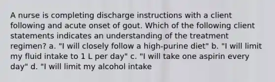 A nurse is completing discharge instructions with a client following and acute onset of gout. Which of the following client statements indicates an understanding of the treatment regimen? a. "I will closely follow a high-purine diet" b. "I will limit my fluid intake to 1 L per day" c. "I will take one aspirin every day" d. "I will limit my alcohol intake