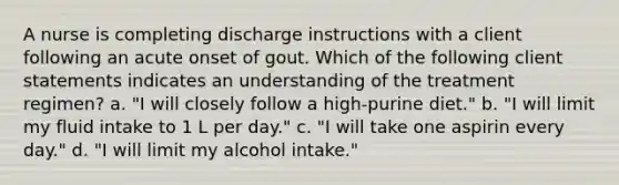 A nurse is completing discharge instructions with a client following an acute onset of gout. Which of the following client statements indicates an understanding of the treatment regimen? a. "I will closely follow a high-purine diet." b. "I will limit my fluid intake to 1 L per day." c. "I will take one aspirin every day." d. "I will limit my alcohol intake."