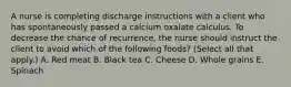 A nurse is completing discharge instructions with a client who has spontaneously passed a calcium oxalate calculus. To decrease the chance of recurrence, the nurse should instruct the client to avoid which of the following foods? (Select all that apply.) A. Red meat B. Black tea C. Cheese D. Whole grains E. Spinach