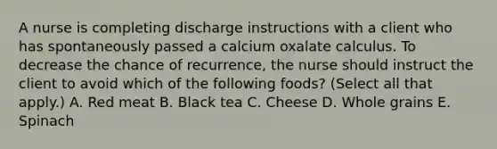 A nurse is completing discharge instructions with a client who has spontaneously passed a calcium oxalate calculus. To decrease the chance of recurrence, the nurse should instruct the client to avoid which of the following foods? (Select all that apply.) A. Red meat B. Black tea C. Cheese D. Whole grains E. Spinach