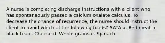 A nurse is completing discharge instructions with a client who has spontaneously passed a calcium oxalate calculus. To decrease the chance of recurrence, the nurse should instruct the client to avoid which of the following foods? SATA a. Red meat b. black tea c. Cheese d. Whole grains e. Spinach