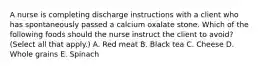 A nurse is completing discharge instructions with a client who has spontaneously passed a calcium oxalate stone. Which of the following foods should the nurse instruct the client to avoid? (Select all that apply.) A. Red meat B. Black tea C. Cheese D. Whole grains E. Spinach