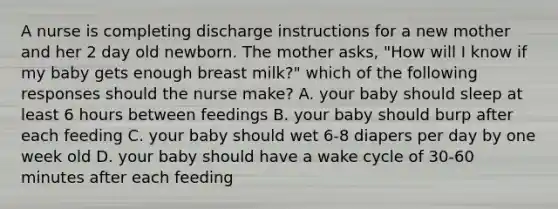 A nurse is completing discharge instructions for a new mother and her 2 day old newborn. The mother asks, "How will I know if my baby gets enough breast milk?" which of the following responses should the nurse make? A. your baby should sleep at least 6 hours between feedings B. your baby should burp after each feeding C. your baby should wet 6-8 diapers per day by one week old D. your baby should have a wake cycle of 30-60 minutes after each feeding