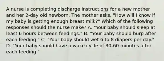 A nurse is completing discharge instructions for a new mother and her 2-day old newborn. The mother asks, "How will I know if my baby is getting enough breast milk?" Which of the following responses should the nurse make? A. "Your baby should sleep at least 6 hours between feedings." B. "Your baby should burp after each feeding." C. "Your baby should wet 6 to 8 diapers per day." D. "Your baby should have a wake cycle of 30-60 minutes after each feeding."