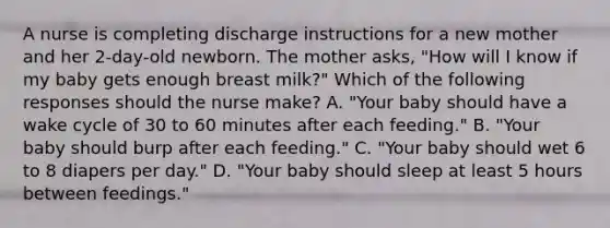 A nurse is completing discharge instructions for a new mother and her 2-day-old newborn. The mother asks, "How will I know if my baby gets enough breast milk?" Which of the following responses should the nurse make? A. "Your baby should have a wake cycle of 30 to 60 minutes after each feeding." B. "Your baby should burp after each feeding." C. "Your baby should wet 6 to 8 diapers per day." D. "Your baby should sleep at least 5 hours between feedings."