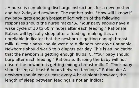 ..A nurse is completing discharge instructions for a new mother and her 2-day-old newborn. The mother asks, "How will I know if my baby gets enough breast milk?" Which of the following responses should the nurse make? A. "Your baby should have a wake cycle of 30 to 60 minutes after each feeding." Rationale: Babies will typically sleep after a feeding, making this an unreliable indicator that the newborn is getting enough breast milk. B. "Your baby should wet 6 to 8 diapers per day." Rationale: Newborns should wet 6 to 8 diapers per day. This is an indication that the newborn is getting enough fluids. C. "Your baby should burp after each feeding." Rationale: Burping the baby will not ensure the newborn is getting enough breast milk. D. "Your baby should sleep at least 6 hours between feedings." Rationale: A newborn should eat at least every 4 hr at night; however, the length of sleep between feedings is not an indicat