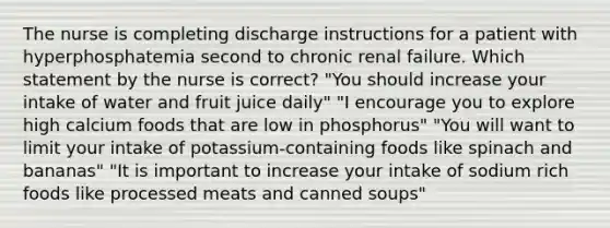 The nurse is completing discharge instructions for a patient with hyperphosphatemia second to chronic renal failure. Which statement by the nurse is correct? "You should increase your intake of water and fruit juice daily" "I encourage you to explore high calcium foods that are low in phosphorus" "You will want to limit your intake of potassium-containing foods like spinach and bananas" "It is important to increase your intake of sodium rich foods like processed meats and canned soups"