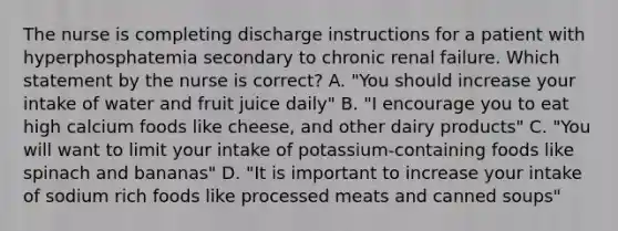 The nurse is completing discharge instructions for a patient with hyperphosphatemia secondary to chronic renal failure. Which statement by the nurse is correct? A. "You should increase your intake of water and fruit juice daily" B. "I encourage you to eat high calcium foods like cheese, and other dairy products" C. "You will want to limit your intake of potassium-containing foods like spinach and bananas" D. "It is important to increase your intake of sodium rich foods like processed meats and canned soups"