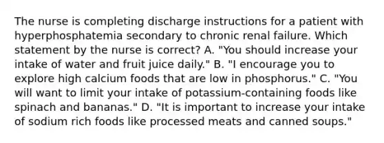 The nurse is completing discharge instructions for a patient with hyperphosphatemia secondary to chronic renal failure. Which statement by the nurse is correct? A. "You should increase your intake of water and fruit juice daily." B. "I encourage you to explore high calcium foods that are low in phosphorus." C. "You will want to limit your intake of potassium-containing foods like spinach and bananas." D. "It is important to increase your intake of sodium rich foods like processed meats and canned soups."