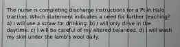 The nurse is completing discharge instructions for a Pt in Halo traction. Which statement indicates a need for further teaching? a) I will use a straw for drinking. b) I will only drive in the daytime. c) I will be careful of my altered balanced. d) I will wash my skin under the lamb's wool daily.