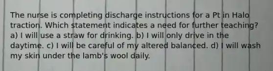 The nurse is completing discharge instructions for a Pt in Halo traction. Which statement indicates a need for further teaching? a) I will use a straw for drinking. b) I will only drive in the daytime. c) I will be careful of my altered balanced. d) I will wash my skin under the lamb's wool daily.