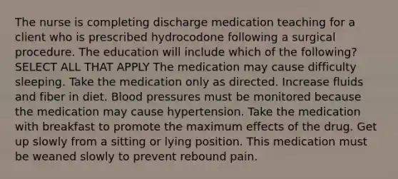 The nurse is completing discharge medication teaching for a client who is prescribed hydrocodone following a surgical procedure. The education will include which of the following? SELECT ALL THAT APPLY The medication may cause difficulty sleeping. Take the medication only as directed. Increase fluids and fiber in diet. Blood pressures must be monitored because the medication may cause hypertension. Take the medication with breakfast to promote the maximum effects of the drug. Get up slowly from a sitting or lying position. This medication must be weaned slowly to prevent rebound pain.