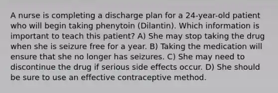 A nurse is completing a discharge plan for a 24-year-old patient who will begin taking phenytoin (Dilantin). Which information is important to teach this patient? A) She may stop taking the drug when she is seizure free for a year. B) Taking the medication will ensure that she no longer has seizures. C) She may need to discontinue the drug if serious side effects occur. D) She should be sure to use an effective contraceptive method.