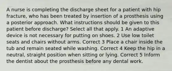 A nurse is completing the discharge sheet for a patient with hip fracture, who has been treated by insertion of a prosthesis using a posterior approach. What instructions should be given to this patient before discharge? Select all that apply. 1 An adaptive device is not necessary for putting on shoes. 2 Use low toilet seats and chairs without arms. Correct 3 Place a chair inside the tub and remain seated while washing. Correct 4 Keep the hip in a neutral, straight position when sitting or lying. Correct 5 Inform the dentist about the prosthesis before any dental work.