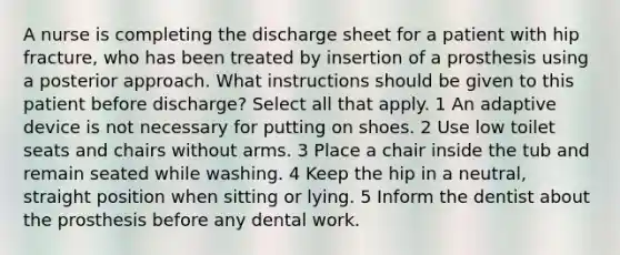 A nurse is completing the discharge sheet for a patient with hip fracture, who has been treated by insertion of a prosthesis using a posterior approach. What instructions should be given to this patient before discharge? Select all that apply. 1 An adaptive device is not necessary for putting on shoes. 2 Use low toilet seats and chairs without arms. 3 Place a chair inside the tub and remain seated while washing. 4 Keep the hip in a neutral, straight position when sitting or lying. 5 Inform the dentist about the prosthesis before any dental work.