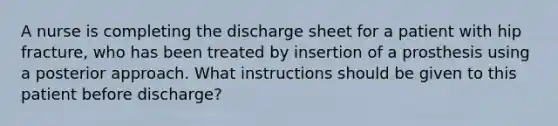 A nurse is completing the discharge sheet for a patient with hip fracture, who has been treated by insertion of a prosthesis using a posterior approach. What instructions should be given to this patient before discharge?