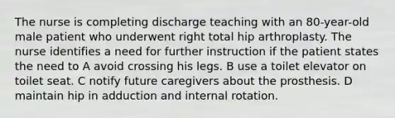 The nurse is completing discharge teaching with an 80-year-old male patient who underwent right total hip arthroplasty. The nurse identifies a need for further instruction if the patient states the need to A avoid crossing his legs. B use a toilet elevator on toilet seat. C notify future caregivers about the prosthesis. D maintain hip in adduction and internal rotation.