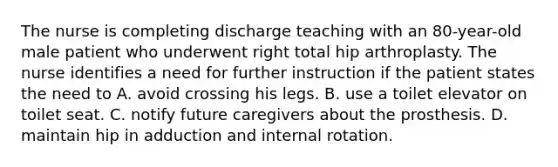 The nurse is completing discharge teaching with an 80-year-old male patient who underwent right total hip arthroplasty. The nurse identifies a need for further instruction if the patient states the need to A. avoid crossing his legs. B. use a toilet elevator on toilet seat. C. notify future caregivers about the prosthesis. D. maintain hip in adduction and internal rotation.