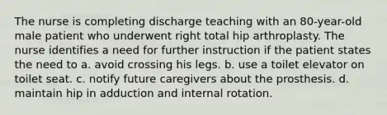 The nurse is completing discharge teaching with an 80-year-old male patient who underwent right total hip arthroplasty. The nurse identifies a need for further instruction if the patient states the need to a. avoid crossing his legs. b. use a toilet elevator on toilet seat. c. notify future caregivers about the prosthesis. d. maintain hip in adduction and internal rotation.