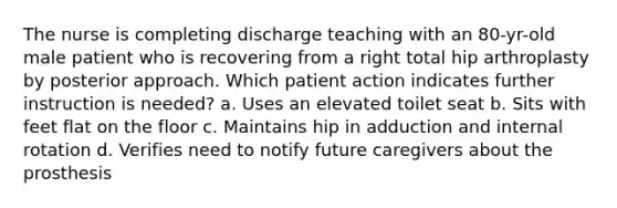 The nurse is completing discharge teaching with an 80-yr-old male patient who is recovering from a right total hip arthroplasty by posterior approach. Which patient action indicates further instruction is needed? a. Uses an elevated toilet seat b. Sits with feet flat on the floor c. Maintains hip in adduction and internal rotation d. Verifies need to notify future caregivers about the prosthesis