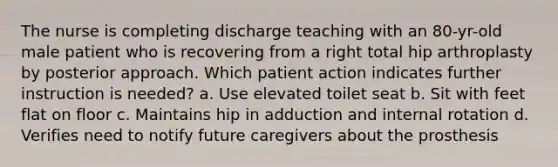 The nurse is completing discharge teaching with an 80-yr-old male patient who is recovering from a right total hip arthroplasty by posterior approach. Which patient action indicates further instruction is needed? a. Use elevated toilet seat b. Sit with feet flat on floor c. Maintains hip in adduction and internal rotation d. Verifies need to notify future caregivers about the prosthesis