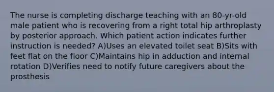 The nurse is completing discharge teaching with an 80-yr-old male patient who is recovering from a right total hip arthroplasty by posterior approach. Which patient action indicates further instruction is needed? A)Uses an elevated toilet seat B)Sits with feet flat on the floor C)Maintains hip in adduction and internal rotation D)Verifies need to notify future caregivers about the prosthesis