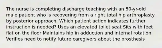 The nurse is completing discharge teaching with an 80-yr-old male patient who is recovering from a right total hip arthroplasty by posterior approach. Which patient action indicates further instruction is needed? Uses an elevated toilet seat Sits with feet flat on the floor Maintains hip in adduction and internal rotation Verifies need to notify future caregivers about the prosthesis