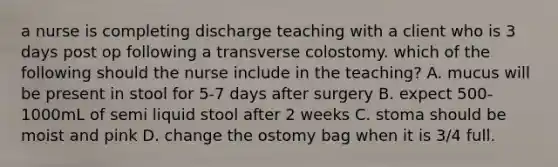 a nurse is completing discharge teaching with a client who is 3 days post op following a transverse colostomy. which of the following should the nurse include in the teaching? A. mucus will be present in stool for 5-7 days after surgery B. expect 500-1000mL of semi liquid stool after 2 weeks C. stoma should be moist and pink D. change the ostomy bag when it is 3/4 full.