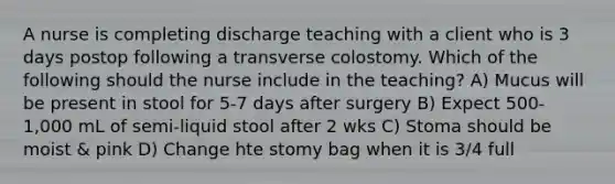 A nurse is completing discharge teaching with a client who is 3 days postop following a transverse colostomy. Which of the following should the nurse include in the teaching? A) Mucus will be present in stool for 5-7 days after surgery B) Expect 500-1,000 mL of semi-liquid stool after 2 wks C) Stoma should be moist & pink D) Change hte stomy bag when it is 3/4 full