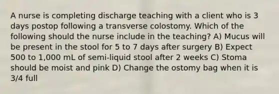 A nurse is completing discharge teaching with a client who is 3 days postop following a transverse colostomy. Which of the following should the nurse include in the teaching? A) Mucus will be present in the stool for 5 to 7 days after surgery B) Expect 500 to 1,000 mL of semi-liquid stool after 2 weeks C) Stoma should be moist and pink D) Change the ostomy bag when it is 3/4 full