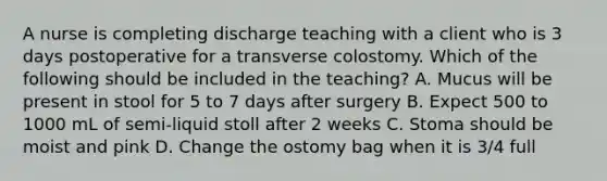 A nurse is completing discharge teaching with a client who is 3 days postoperative for a transverse colostomy. Which of the following should be included in the teaching? A. Mucus will be present in stool for 5 to 7 days after surgery B. Expect 500 to 1000 mL of semi-liquid stoll after 2 weeks C. Stoma should be moist and pink D. Change the ostomy bag when it is 3/4 full