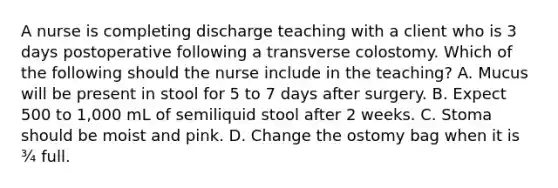 A nurse is completing discharge teaching with a client who is 3 days postoperative following a transverse colostomy. Which of the following should the nurse include in the teaching? A. Mucus will be present in stool for 5 to 7 days after surgery. B. Expect 500 to 1,000 mL of semiliquid stool after 2 weeks. C. Stoma should be moist and pink. D. Change the ostomy bag when it is ¾ full.