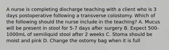 A nurse is completing discharge teaching with a client who is 3 days postoperative following a transverse colostomy. Which of the following should the nurse include in the teaching? A. Mucus will be present in stool for 5-7 days after surgery B. Expect 500-1000mL of semiliquid stool after 2 weeks C. Stoma should be moist and pink D. Change the ostomy bag when it is full