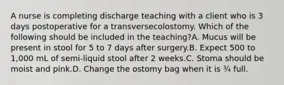 A nurse is completing discharge teaching with a client who is 3 days postoperative for a transversecolostomy. Which of the following should be included in the teaching?A. Mucus will be present in stool for 5 to 7 days after surgery.B. Expect 500 to 1,000 mL of semi-liquid stool after 2 weeks.C. Stoma should be moist and pink.D. Change the ostomy bag when it is ¾ full.