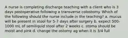 A nurse is completing discharge teaching with a client who is 3 days postoperative following a transverse colostomy. Which of the following should the nurse include in the teaching? a. mucus will be present in stool for 5-7 days after surgery b. expect 500-1000 mL of semiliquid stool after 2 weeks c. stoma should be moist and pink d. change the ostomy ag when it is 3/4 full