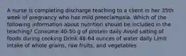 A nurse is completing discharge teaching to a client in her 35th week of pregnancy who has mild preeclampsia. Which of the following information about nutrition should be included in the teaching? Consume 40-50 g of protein daily Avoid salting of foods during cooking Drink 48-64 ounces of water daily Limit intake of whole grains, raw fruits, and vegetables